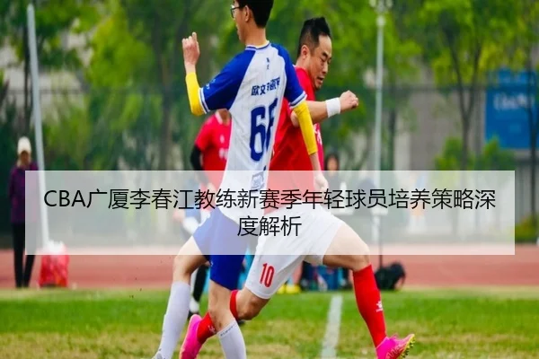 CBA广厦李春江教练新赛季年轻球员培养策略深度解析